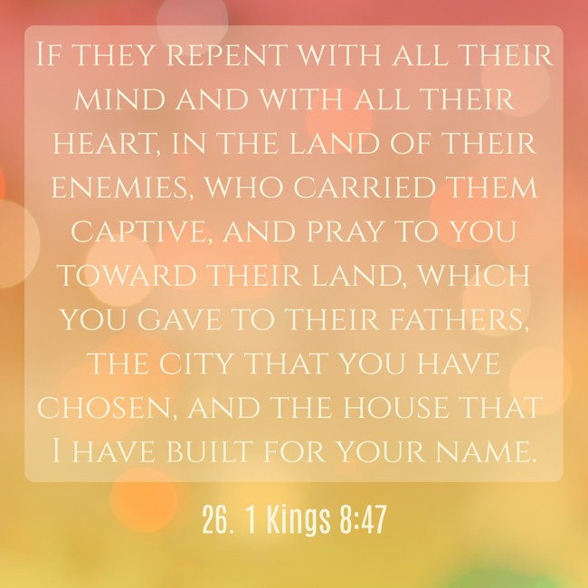 If they repent with all their mind and with all their heart, in the land of their enemies, who carried them captive, and pray to you toward their land, which you gave to their fathers, the city that you have chosen, and the house that I have built for your name. - 26. 1 Kings 8:47