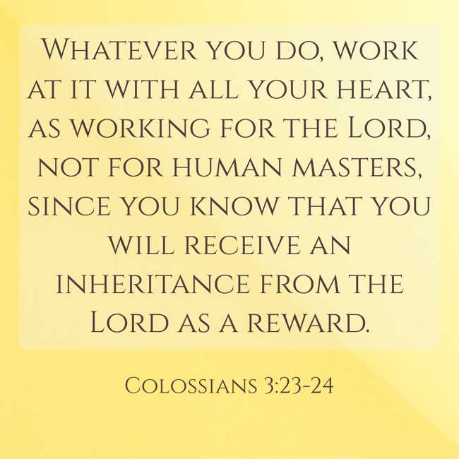 Whatever you do, work at it with all your heart, as working for the Lord, not for human masters, since you know that you will receive an inheritance from the Lord as a reward. - Colossians 3:23-24