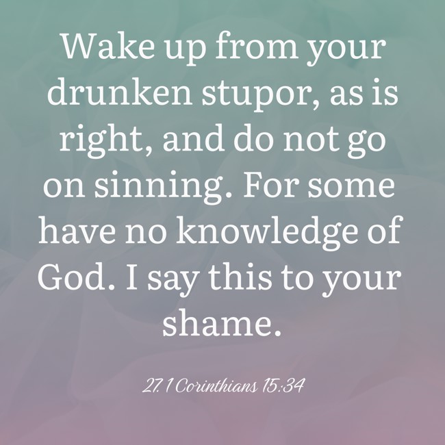 Wake up from your drunken stupor, as is right, and do not go on sinning. For some have no knowledge of God. I say this to your shame. - 27. 1 Corinthians 15:34