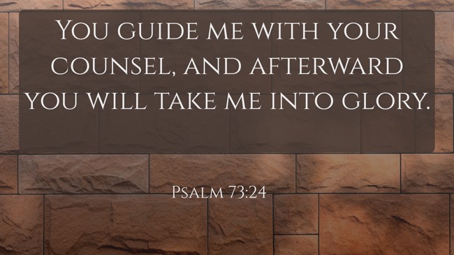 You guide me with your counsel, and afterward you will take me into glory. - Psalm 73:24