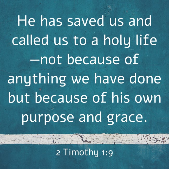 He has saved us and called us to a holy life—not because of anything we have done but because of his own purpose and grace. - 2 Timothy 1:9