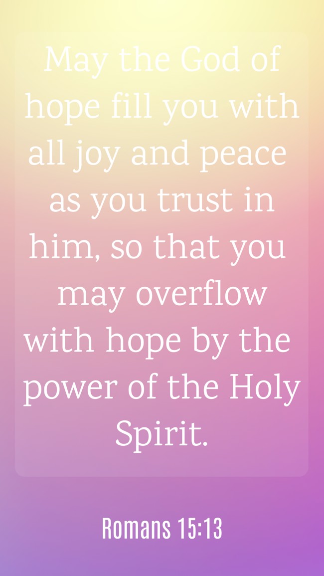May the God of hope fill you with all joy and peace as you trust in him, so that you may overflow with hope by the power of the Holy Spirit. - Romans 15:13