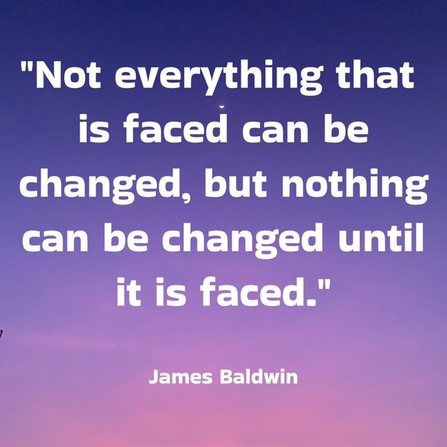 Not everything that is faced can be changed, but nothing can be changed until it is faced. - James Baldwin