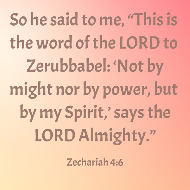 So he said to me, “This is the word of the LORD to Zerubbabel: ‘Not by might nor by power, but by my Spirit,’ says the LORD Almighty.” - Zechariah 4:6