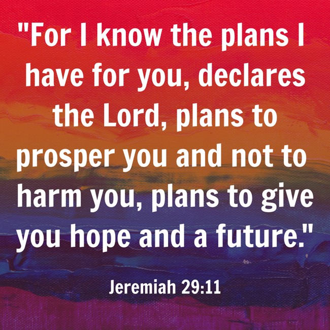 For I know the plans I have for you, declares the Lord, plans to prosper you and not to harm you, plans to give you hope and a future. - Jeremiah 29:11