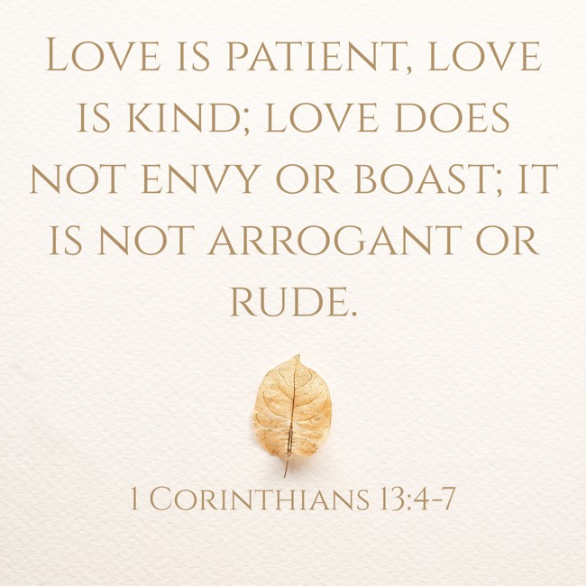 Love is patient, love is kind; love does not envy or boast; it is not arrogant or rude. - 1 Corinthians 13:4-7