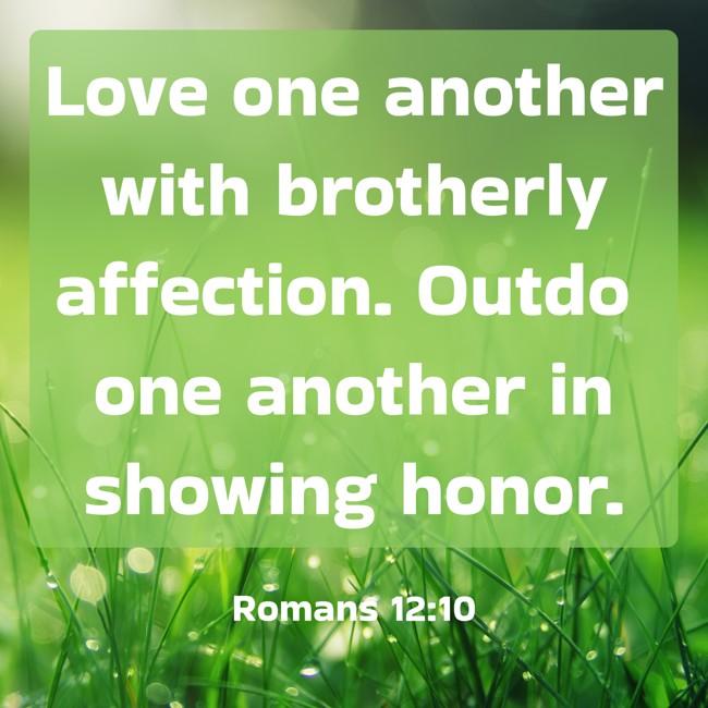Love one another with brotherly affection. Outdo one another in showing honor. - Romans 12:10