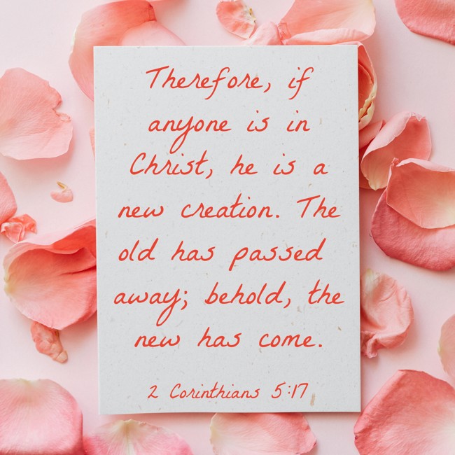 Therefore, if anyone is in Christ, he is a new creation. The old has passed away; behold, the new has come. - 2 Corinthians 5:17