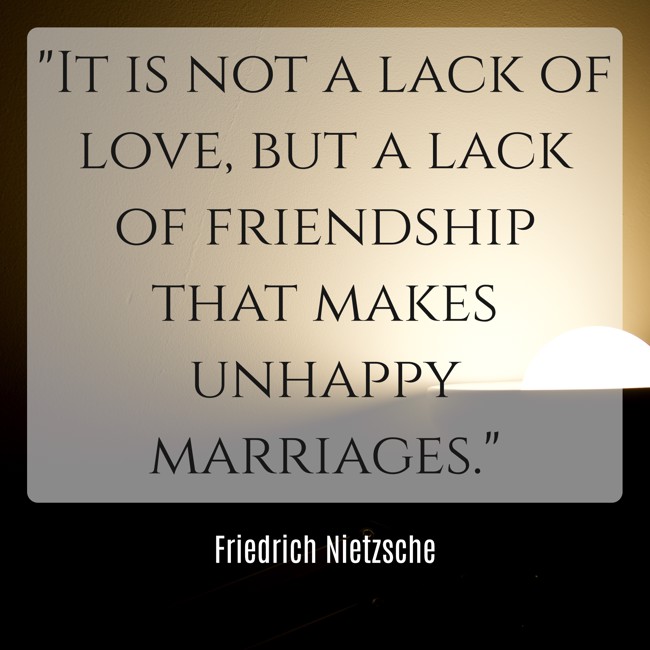 It is not a lack of love, but a lack of friendship that makes unhappy marriages. - Friedrich Nietzsche