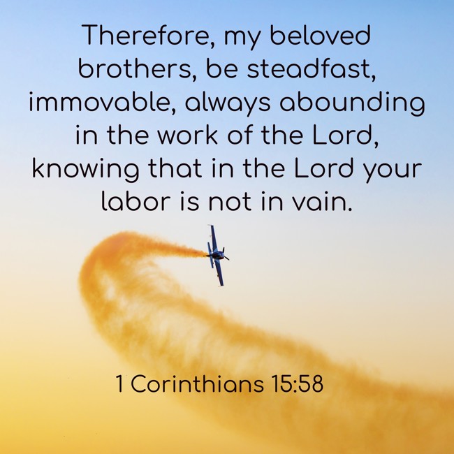 Therefore, my beloved brothers, be steadfast, immovable, always abounding in the work of the Lord, knowing that in the Lord your labor is not in vain. - 1 Corinthians 15:58
