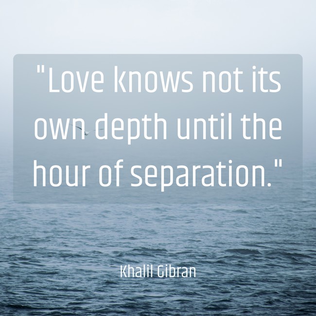 Love knows not its own depth until the hour of separation. - Khalil Gibran
