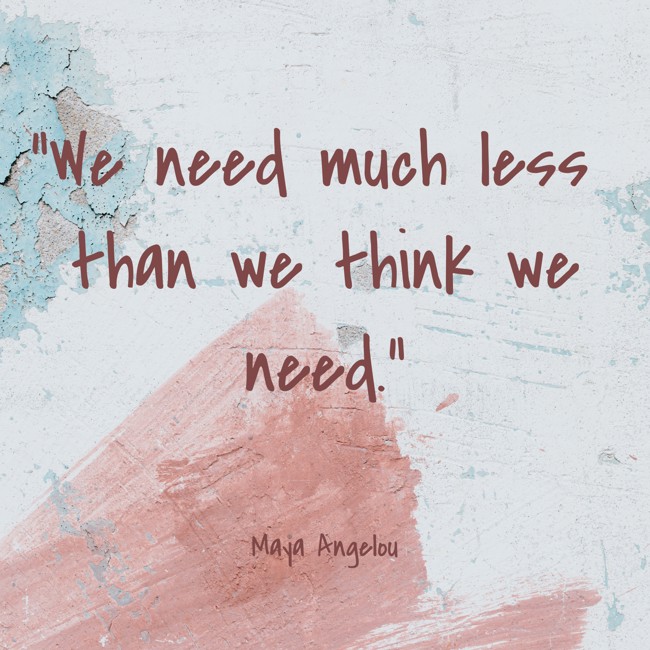 We need much less than we think we need. - Maya Angelou