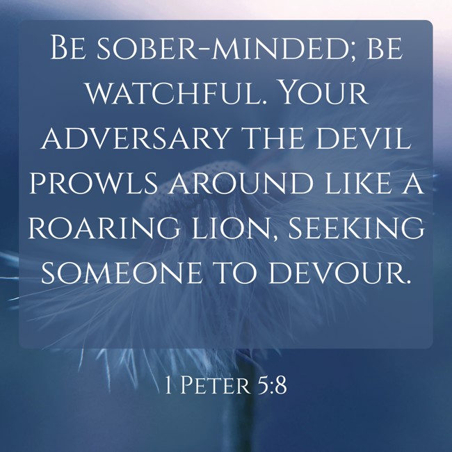 Be sober-minded; be watchful. Your adversary the devil prowls around like a roaring lion, seeking someone to devour. - 1 Peter 5:8