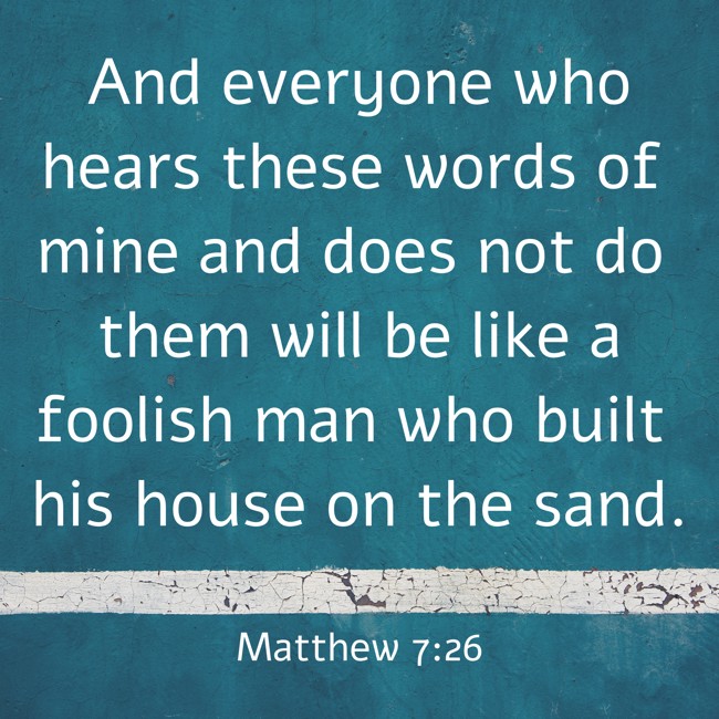 And everyone who hears these words of mine and does not do them will be like a foolish man who built his house on the sand. - Matthew 7:26