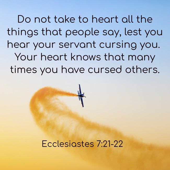 Do not take to heart all the things that people say, lest you hear your servant cursing you. Your heart knows that many times you have cursed others. - Ecclesiastes 7:21-22