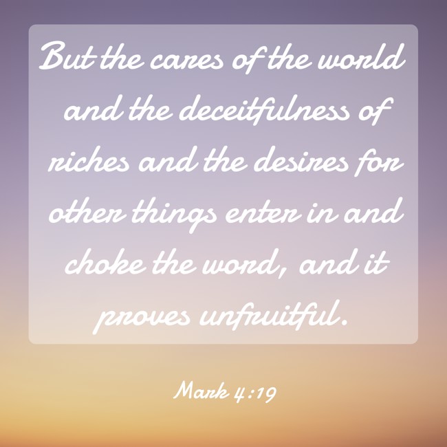 But the cares of the world and the deceitfulness of riches and the desires for other things enter in and choke the word, and it proves unfruitful. - Mark 4:19