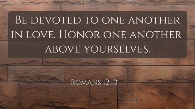 Be devoted to one another in love. Honor one another above yourselves. - Romans 12:10