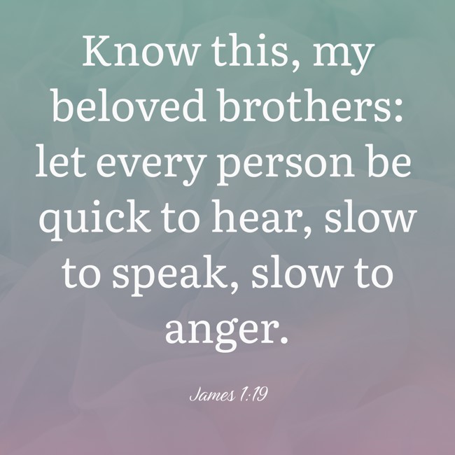 Know this, my beloved brothers: let every person be quick to hear, slow to speak, slow to anger. - James 1:19