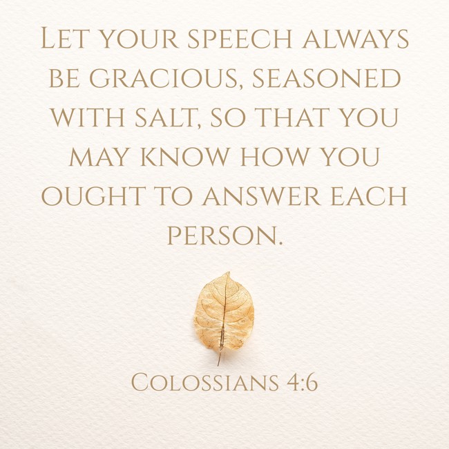 Let your speech always be gracious, seasoned with salt, so that you may know how you ought to answer each person. - Colossians 4:6