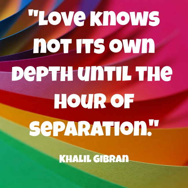 Love knows not its own depth until the hour of separation. - Khalil Gibran