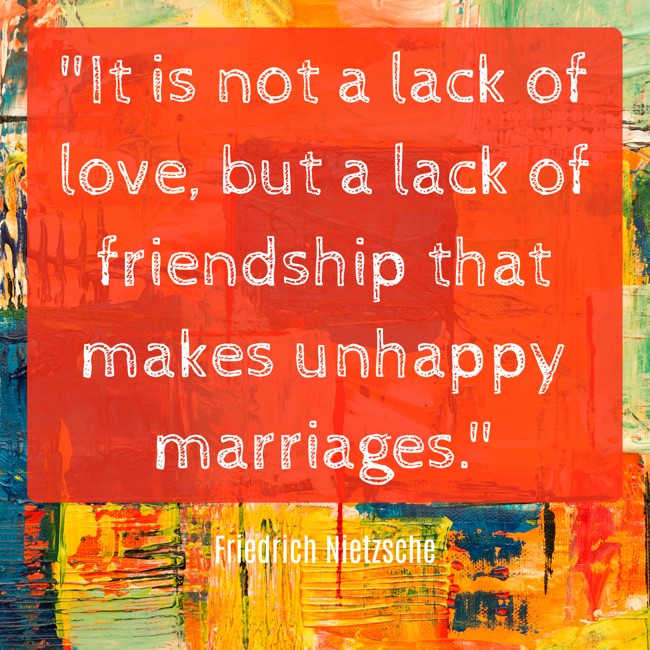 It is not a lack of love, but a lack of friendship that makes unhappy marriages. - Friedrich Nietzsche