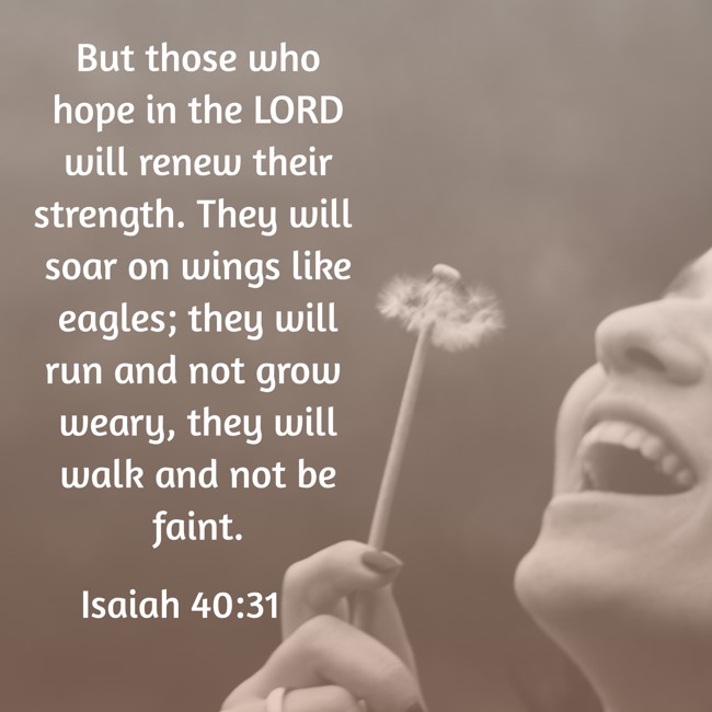 But those who hope in the LORD will renew their strength. They will soar on wings like eagles; they will run and not grow weary, they will walk and not be faint. - Isaiah 40:31