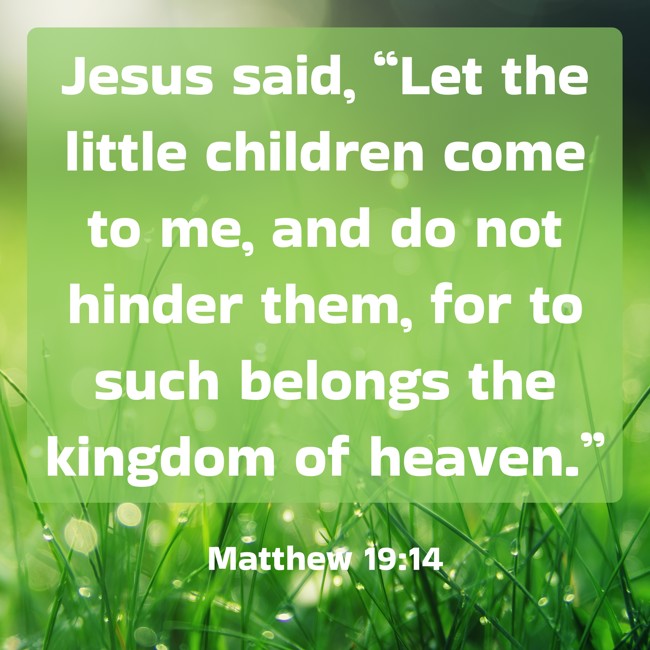 Jesus said, “Let the little children come to me, and do not hinder them, for to such belongs the kingdom of heaven.” - Matthew 19:14