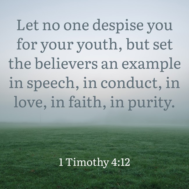Let no one despise you for your youth, but set the believers an example in speech, in conduct, in love, in faith, in purity. - 1 Timothy 4:12