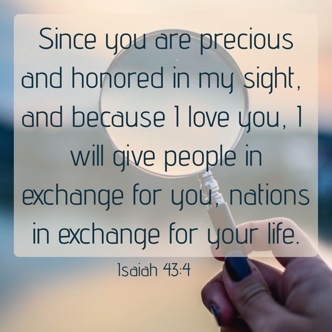 Since you are precious and honored in my sight, and because I love you, I will give people in exchange for you, nations in exchange for your life. - Isaiah 43:4