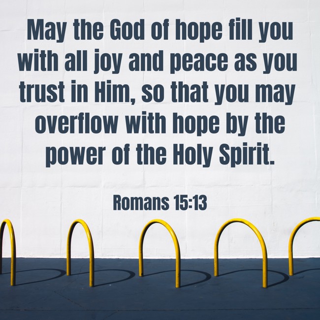 May the God of hope fill you with all joy and peace as you trust in Him, so that you may overflow with hope by the power of the Holy Spirit. - Romans 15:13
