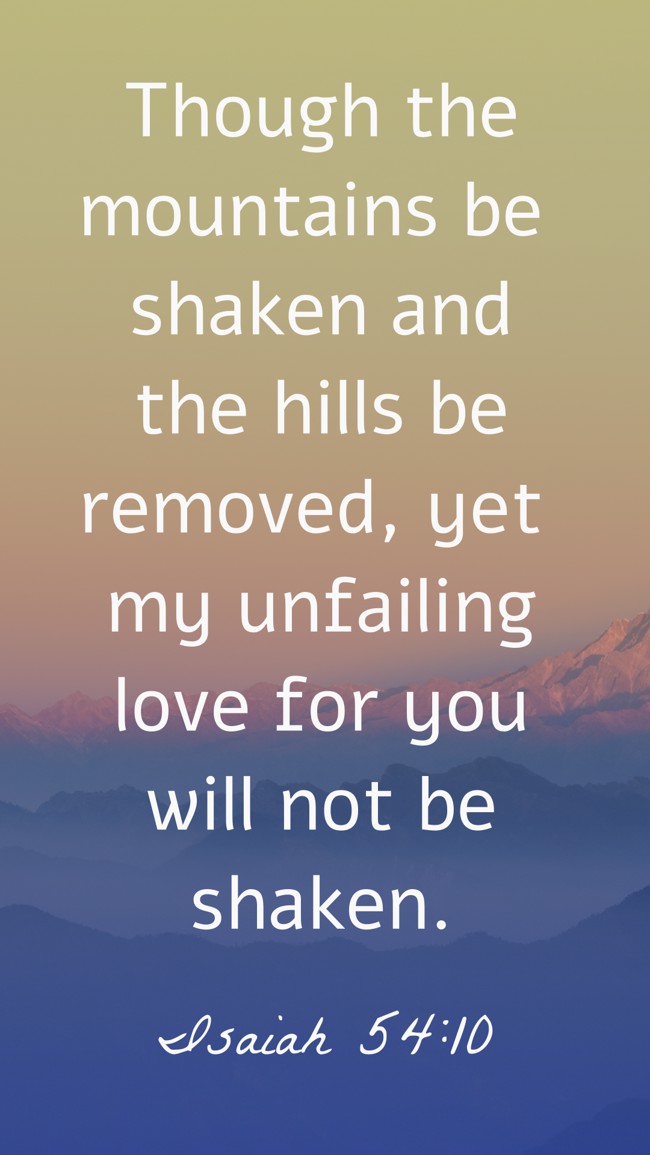 Though the mountains be shaken and the hills be removed, yet my unfailing love for you will not be shaken. - Isaiah 54:10