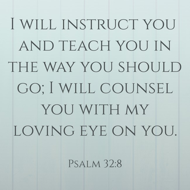 I will instruct you and teach you in the way you should go; I will counsel you with my loving eye on you. - Psalm 32:8