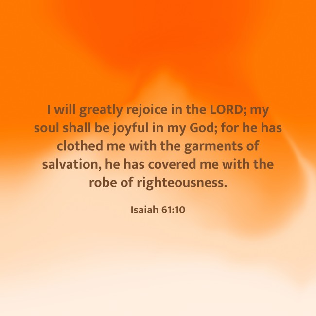 I will greatly rejoice in the LORD; my soul shall be joyful in my God; for he has clothed me with the garments of salvation, he has covered me with the robe of righteousness. - Isaiah 61:10