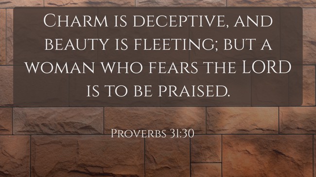 Charm is deceptive, and beauty is fleeting; but a woman who fears the LORD is to be praised. - Proverbs 31:30