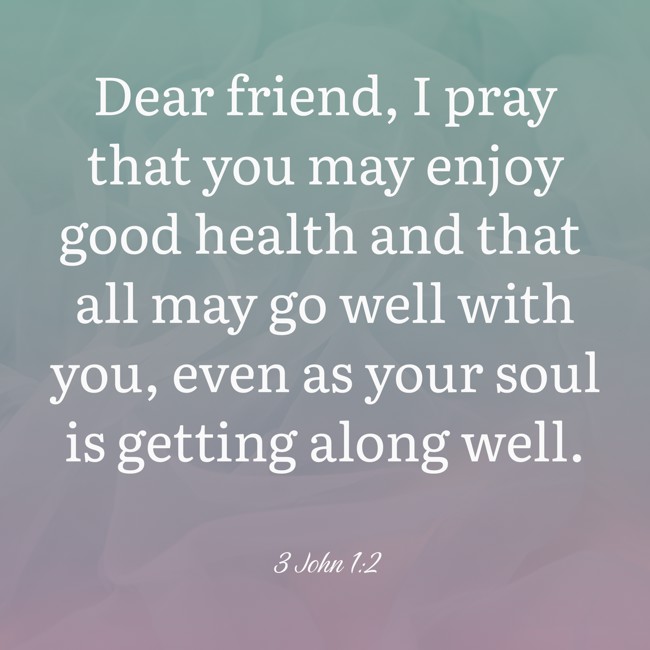 Dear friend, I pray that you may enjoy good health and that all may go well with you, even as your soul is getting along well. - 3 John 1:2