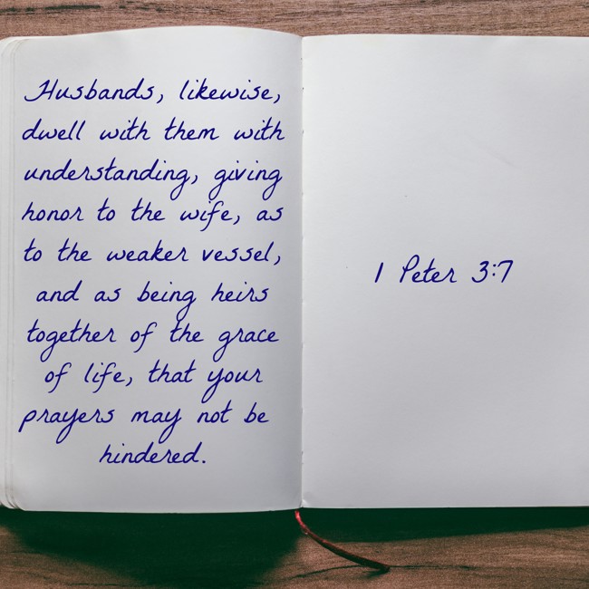 Husbands, likewise, dwell with them with understanding, giving honor to the wife, as to the weaker vessel, and as being heirs together of the grace of life, that your prayers may not be hindered. - 1 Peter 3:7