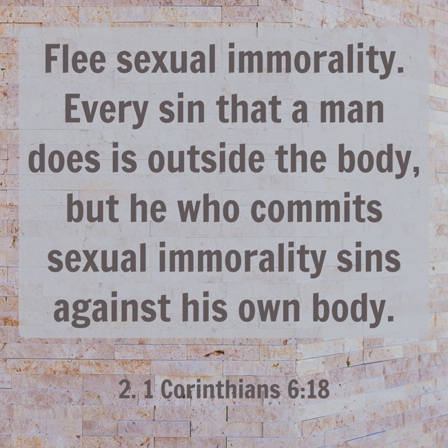 Flee sexual immorality. Every sin that a man does is outside the body, but he who commits sexual immorality sins against his own body. - 2. 1 Corinthians 6:18