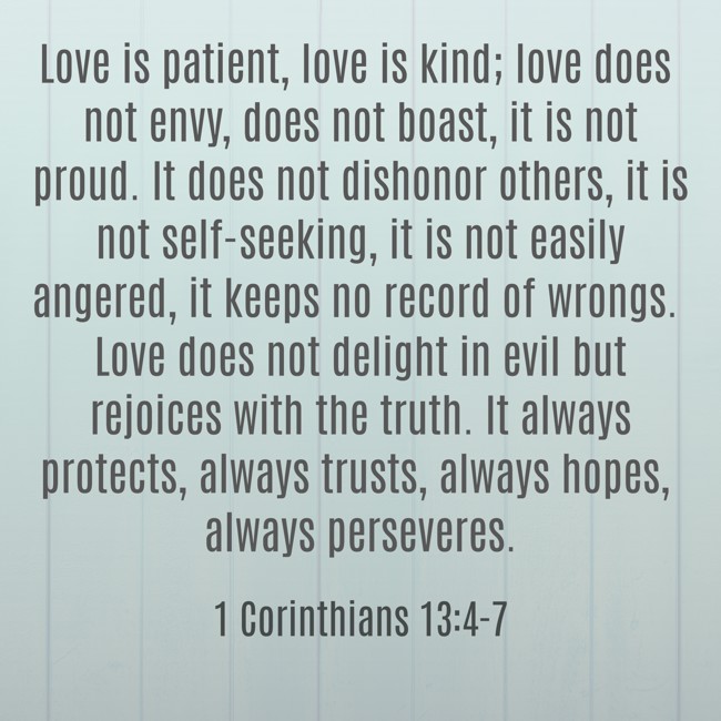 Love is patient, love is kind; love does not envy, does not boast, it is not proud. It does not dishonor others, it is not self-seeking, it is not easily angered, it keeps no record of wrongs. Love does not delight in evil but rejoices with the truth. It always protects, always trusts, always hopes, always perseveres. - 1 Corinthians 13:4-7