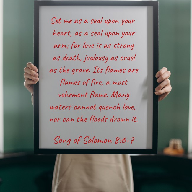 Set me as a seal upon your heart, as a seal upon your arm; for love is as strong as death, jealousy as cruel as the grave. Its flames are flames of fire, a most vehement flame. Many waters cannot quench love, nor can the floods drown it. - Song of Solomon 8:6-7