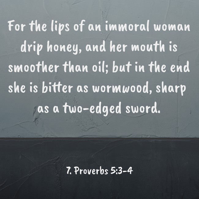 For the lips of an immoral woman drip honey, and her mouth is smoother than oil; but in the end she is bitter as wormwood, sharp as a two-edged sword. - 7. Proverbs 5:3-4