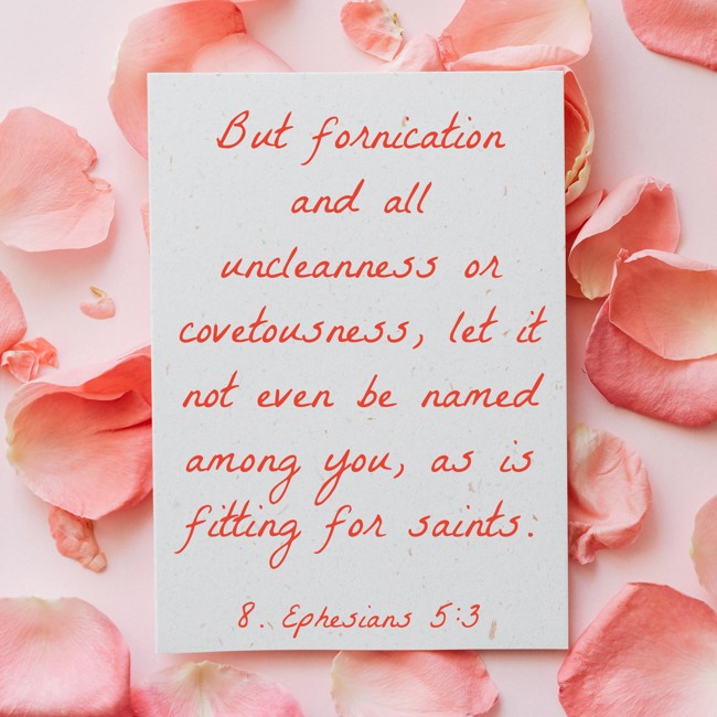 But fornication and all uncleanness or covetousness, let it not even be named among you, as is fitting for saints. - 8. Ephesians 5:3