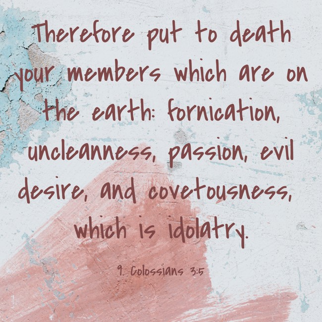 Therefore put to death your members which are on the earth: fornication, uncleanness, passion, evil desire, and covetousness, which is idolatry. - 9. Colossians 3:5