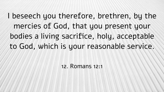 I beseech you therefore, brethren, by the mercies of God, that you present your bodies a living sacrifice, holy, acceptable to God, which is your reasonable service. - 12. Romans 12:1