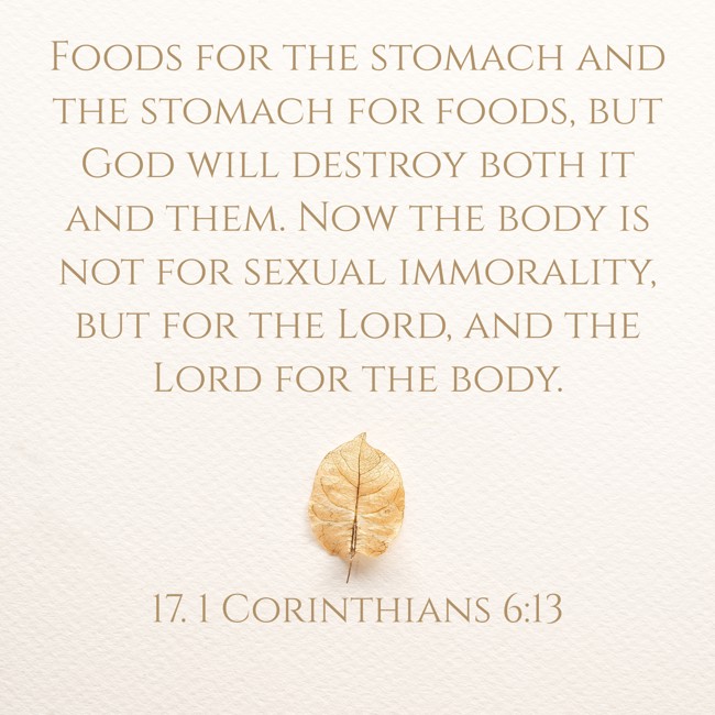 Foods for the stomach and the stomach for foods, but God will destroy both it and them. Now the body is not for sexual immorality, but for the Lord, and the Lord for the body. - 17. 1 Corinthians 6:13