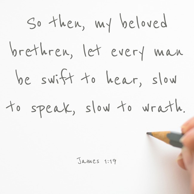 So then, my beloved brethren, let every man be swift to hear, slow to speak, slow to wrath. - James 1:19