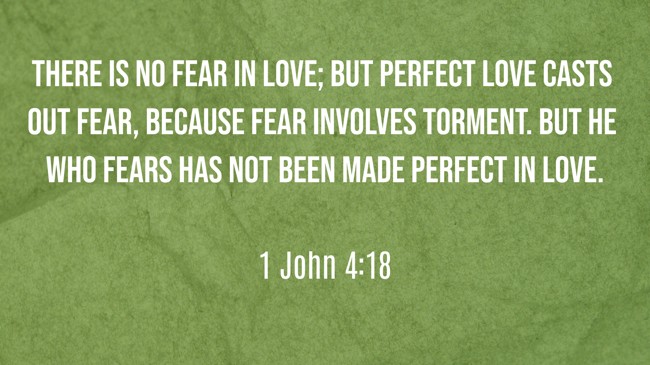 There is no fear in love; but perfect love casts out fear, because fear involves torment. But he who fears has not been made perfect in love. - 1 John 4:18