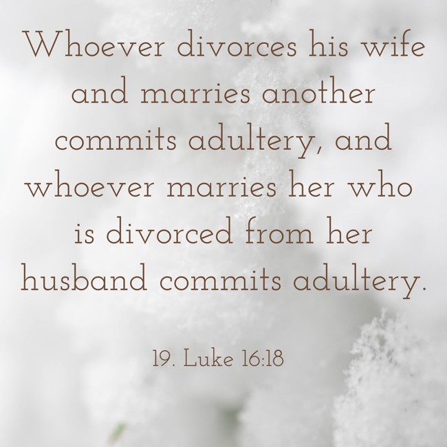 Whoever divorces his wife and marries another commits adultery, and whoever marries her who is divorced from her husband commits adultery. - 19. Luke 16:18