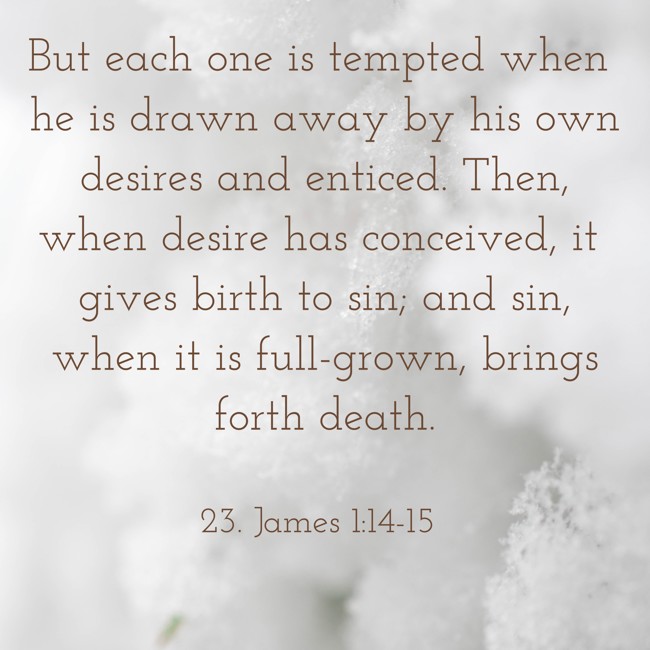 But each one is tempted when he is drawn away by his own desires and enticed. Then, when desire has conceived, it gives birth to sin; and sin, when it is full-grown, brings forth death. - 23. James 1:14-15