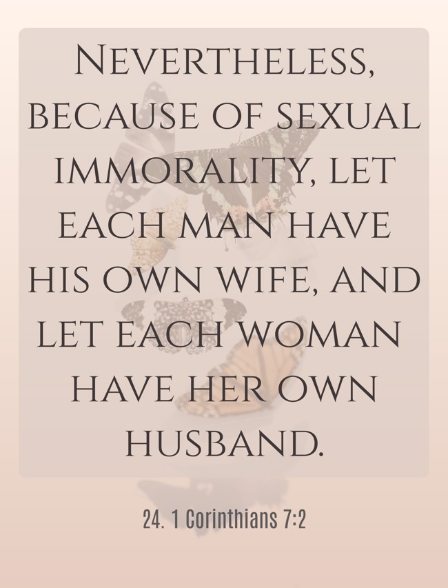 Nevertheless, because of sexual immorality, let each man have his own wife, and let each woman have her own husband. - 24. 1 Corinthians 7:2