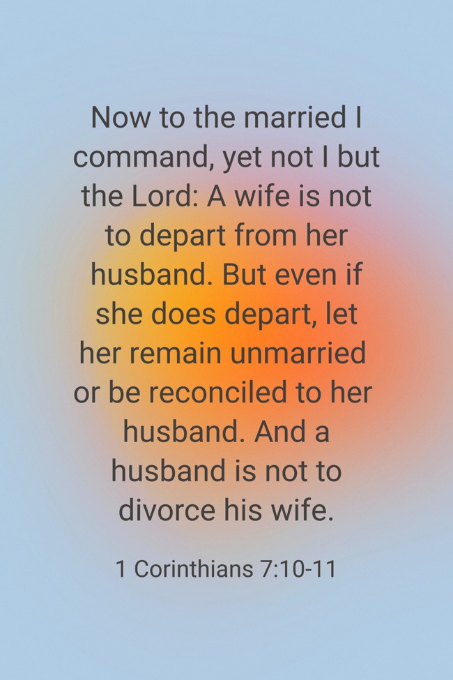 Now to the married I command, yet not I but the Lord: A wife is not to depart from her husband. But even if she does depart, let her remain unmarried or be reconciled to her husband. And a husband is not to divorce his wife. - 1 Corinthians 7:10-11
